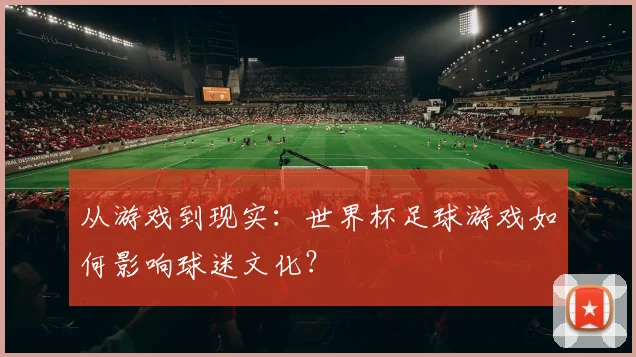 从游戏到现实：世界杯足球游戏如何影响球迷文化？