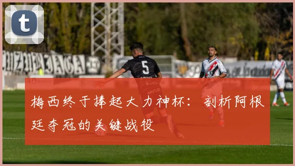 梅西终于捧起大力神杯：剖析阿根廷夺冠的关键战役