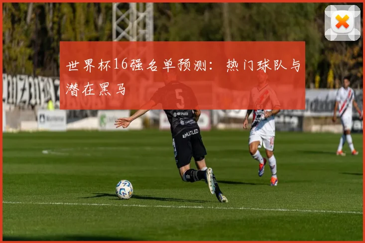 世界杯16强名单预测：热门球队与潜在黑马